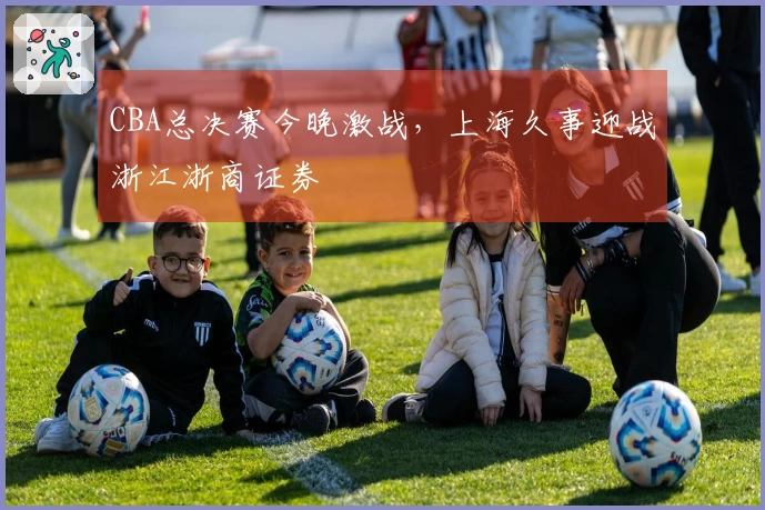 CBA总决赛今晚激战，上海久事迎战浙江浙商证券