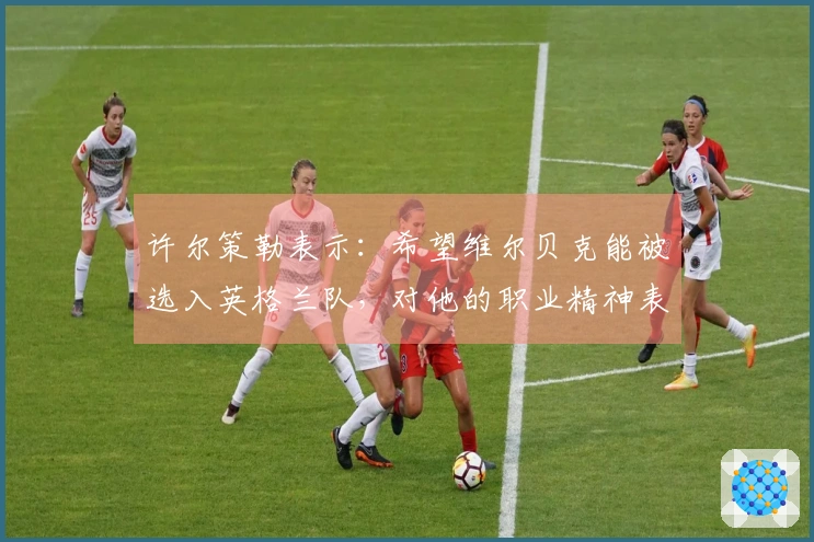 许尔策勒表示：希望维尔贝克能被选入英格兰队，对他的职业精神表示赞赏
