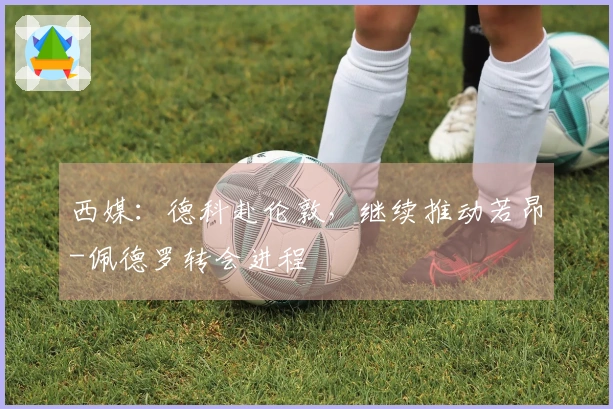 西媒：德科赴伦敦，继续推动若昂-佩德罗转会进程