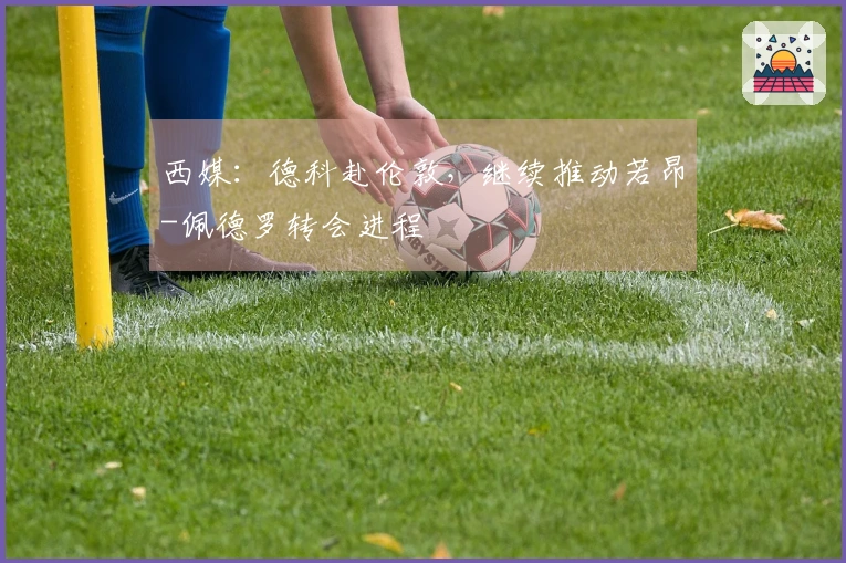 西媒:德科赴伦敦,继续推动若昂-佩德罗转会进程