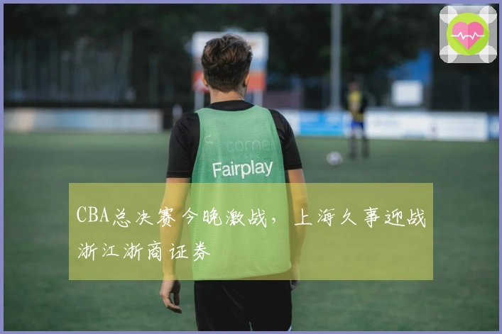 CBA总决赛今晚激战，上海久事迎战浙江浙商证券