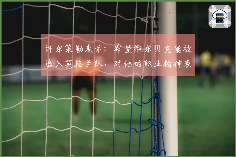 许尔策勒表示：希望维尔贝克能被选入英格兰队，对他的职业精神表示赞赏